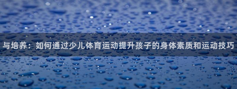 与培养：如何通过少儿体育运动提升孩子的身体素质和运动技巧